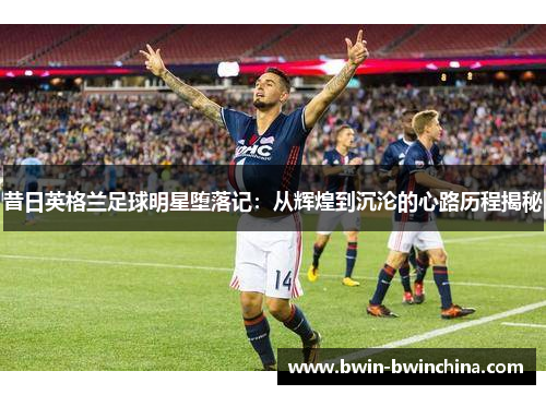 昔日英格兰足球明星堕落记：从辉煌到沉沦的心路历程揭秘