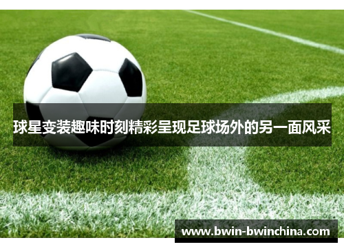 球星变装趣味时刻精彩呈现足球场外的另一面风采
