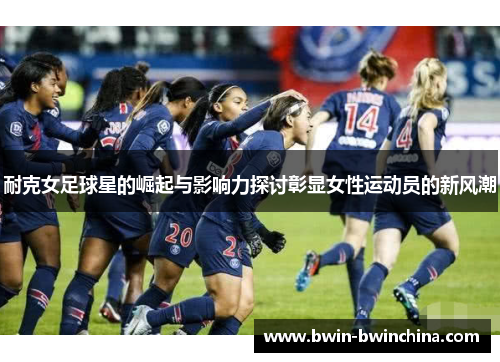 耐克女足球星的崛起与影响力探讨彰显女性运动员的新风潮