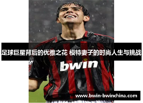 足球巨星背后的优雅之花 模特妻子的时尚人生与挑战