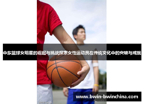 中东篮球女明星的崛起与挑战探索女性运动员在传统文化中的突破与成就