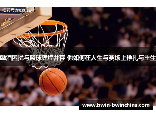 酗酒困扰与篮球辉煌并存 他如何在人生与赛场上挣扎与重生